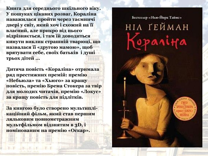 Книга для середнього шкільного віку.  У пошуках цікавих розваг, Кораліна наважилася пройти через таємничі двері у світ, який хоч і схожий на її власний, але прикро від нього відрізняється, і там їй доводиться кинути виклик страшній тварюці, що назвалася її «другою мамою», щоб врятувати себе, своїх батьків  і душі трьох дітей ...  Дитяча повість «Кораліна» отримала ряд престижних премій: премію «Небьюла» та «Хьюго» за кращу повість, премію Брема Стокера за твір для молодих читачів, премію «Локус» за кращу повість для підлітків.  За книгою було створено мультиплі-каційний фільм, який став першим ляльковим повнометражним мультфільмом відзнятим в 3D, і номінованим на премію «Оскар». 
