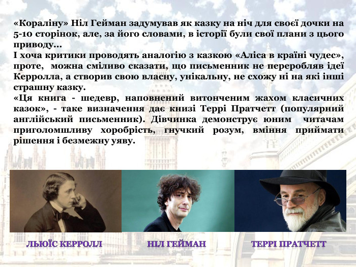 «Кораліну» Ніл Гейман задумував як казку на ніч для своєї дочки на 5-10 сторінок, але, за його словами, в історії були свої плани з цього приводу...  І хоча критики проводять аналогію з казкою «Аліса в країні чудес», проте,  можна сміливо сказати, що письменник не переробляв ідеї Керролла, а створив свою власну, унікальну, не схожу ні на які інші страшну казку.  «Ця книга - шедевр, наповнений витонченим жахом класичних казок», - таке визначення дає книзі Террі Пратчетт (популярний  англійський письменник). Дівчинка демонструє юним  читачам приголомшливу хоробрість, гнучкий розум, вміння приймати рішення і безмежну уяву. 