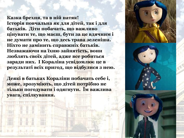Казка брехня, та в ній натяк!   Історія повчальна як для дітей, так і для батьків.  Діти побачать, що важливо цінувати те, що маєш, бути за це вдячним і не думати про те, що десь трава зеленіша.   Ніхто не замінить справжніх батьків.  Незважаючи на їхню зайнятість, вони люблять своїх дітей, адже все робиться заради них.  І Кораліна усвідомлює це в результаті всіх пригод, що відбулися з нею.  Деякі в батьках Кораліни побачать себе і, може, зрозуміють, що дітей потрібно не тільки погодувати і одягнути.  Їм важлива увага, спілкування. 
