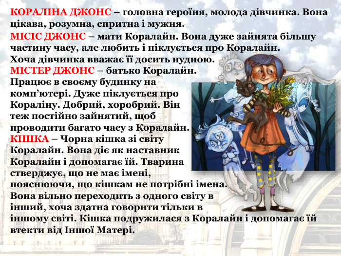 МІСІС ДЖОНС – мати Коралайн. Вона дуже зайнята більшу частину часу, але любить і піклується про Коралайн.  Хоча дівчинка вважає її досить нудною.  МІСТЕР ДЖОНС – батько Коралайн.  Працює в своєму будинку на  комп’ютері. Дуже піклується про  Кораліну. Добрий, хоробрий. Він  теж постійно зайнятий, щоб  проводити багато часу з Коралайн.  КІШКА – Чорна кішка зі світу  Коралайн. Вона діє як наставник  Коралайн і допомагає їй. Тварина  стверджує, що не має імені,  пояснюючи, що кішкам не потрібні імена. Вона вільно переходить з одного світу в  інший, хоча здатна говорити тільки в  іншому світі. Кішка подружилася з Коралайн і допомагає їй втекти від Іншої Матері. КОРАЛІНА ДЖОНС – головна героїня, молода дівчинка. Вона цікава, розумна, спритна і мужня.  