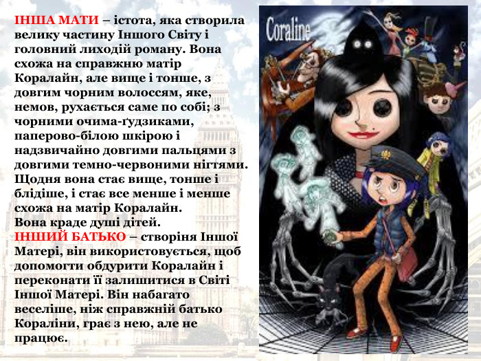 ІНША МАТИ – істота, яка створила велику частину Іншого Світу і головний лиходій роману. Вона схожа на справжню матір Коралайн, але вище і тонше, з довгим чорним волоссям, яке, немов, рухається саме по собі; з чорними очима-ґудзиками, паперово-білою шкірою і надзвичайно довгими пальцями з довгими темно-червоними нігтями. Щодня вона стає вище, тонше і блідіше, і стає все менше і менше схожа на матір Коралайн.  Вона краде душі дітей.  ІНШИЙ БАТЬКО – створіня Іншої Матері, він використовується, щоб допомогти обдурити Коралайн і переконати її залишитися в Світі Іншої Матері. Він набагато веселіше, ніж справжній батько Кораліни, грає з нею, але не працює.  