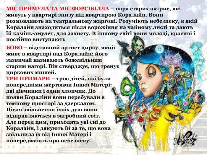БОБО – відставний артист цирку, який живе в квартирі над Коралайн; його зазвичай називають божевільним старим нагорі. Він стверджує, що тренує циркових мишей.  ТРИ ПРИМАРИ – троє дітей, які були попередніми жертвами Іншої Матері:  дві дівчинки і один хлопчик. До  появи Кораліни вони перебували в темному просторі за дзеркалом.  Після звільнення їхніх душ вони відправляються в загробний світ.  Але перед цим, приходять уві сні до Коралайн, і дякують їй за те, що вона звільнила їх від Іншої Матері і попереджають про небезпеку.  МІС ПРИМУЛА ТА МІС ФОРСІБІЛЛА – пара старих актрис, які живуть у квартирі знизу під квартирою Коралайн. Вони розмовляють на театральному жаргоні. Розуміють небезпеку, в якій Коралайн знаходиться після ворожіння на чайному листі та дають їй камінь-амулет, для захисту. В іншому світі вони молоді, красиві і постійно виступають 