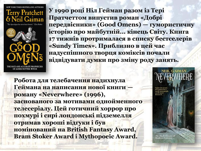 У 1990 році Ніл Гейман разом із Тері Пратчеттом випустив роман «Добрі передвісники» (Good Omens) — гумористичну історію про майбутній... кінець Світу. Книга 17 тижнів протрималася в списку бестселерів «Sundy Times». Приблизно в цей час надуспішного творця коміксів почали відвідувати думки про зміну роду занять.  Робота для телебачення надихнула Геймана на написання нової книги — роману «Neverwhere» (1996), заснованого за мотивами однойменного телесеріалу. Цей готичний хоррор про похмурі і сирі лондонські підземелля отримав хороші відгуки і був номінований на British Fantasy Award, Bram Stoker Award і Mythopoeic Award.   