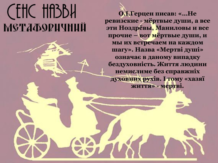 О.І.Герцен писав: «…Не ревизские - мёртвые души, а все эти Ноздрёвы, Маниловы и все прочие – вот мёртвые души, и мы их встречаем на каждом шагу». Назва «Мертві душі» означає в даному випадку бездуховність. Життя людини немислиме без справжніх духовних рухів. І тому «хазяї життя» - мертві. 