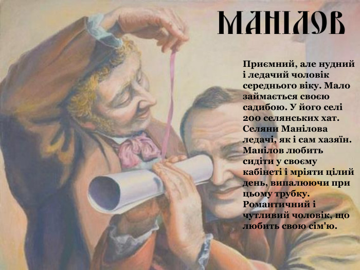 Приємний, але нудний і ледачий чоловік середнього віку. Мало займається своєю садибою. У його селі 200 селянських хат. Селяни Манілова ледачі, як і сам хазяїн. Манілов любить сидіти у своєму кабінеті і мріяти цілий день, випалюючи при цьому трубку. Романтичний і чутливий чоловік, що любить свою сім'ю. 