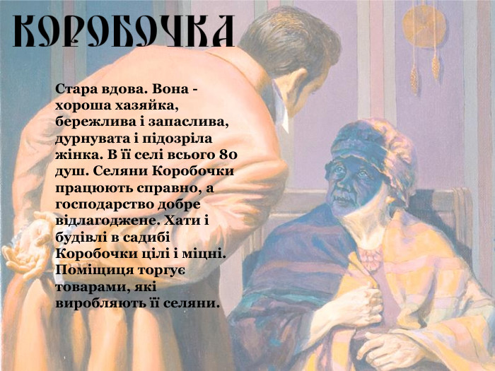 Стара вдова. Вона - хороша хазяйка, бережлива і запаслива, дурнувата і підозріла жінка. В її селі всього 80 душ. Селяни Коробочки працюють справно, а господарство добре відлагоджене. Хати і будівлі в садибі Коробочки цілі і міцні. Поміщиця торгує товарами, які виробляють її селяни.   