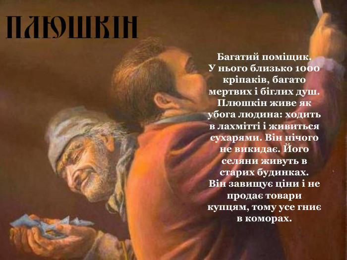 Багатий поміщик.  У нього близько 1000 кріпаків, багато мертвих і біглих душ. Плюшкін живе як убога людина: ходить в лахмітті і живиться сухарями. Він нічого не викидає. Його селяни живуть в старих будинках.  Він завищує ціни і не продає товари купцям, тому усе гниє в коморах.  