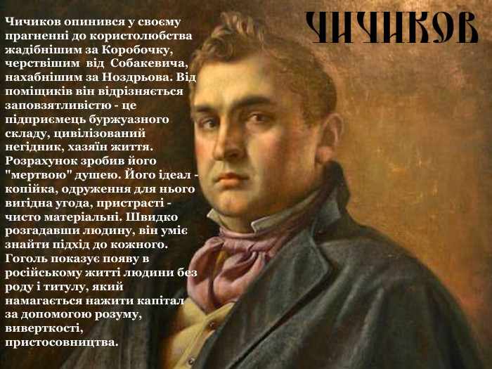 Чичиков опинився у своєму прагненні до користолюбства жадібнішим за Коробочку, черствішим  від  Собакевича, нахабнішим за Ноздрьова. Від поміщиків він відрізняється заповзятливістю - це підприємець буржуазного складу, цивілізований негідник, хазяїн життя. Розрахунок зробив його 
