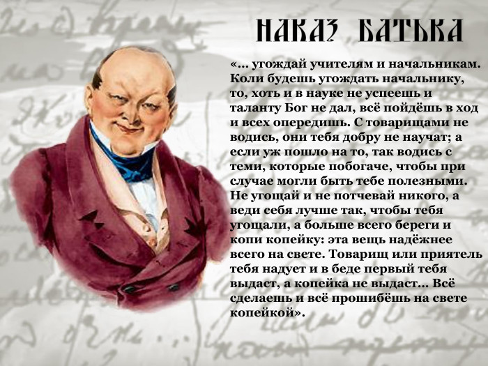«… угождай учителям и начальникам. Коли будешь угождать начальнику, то, хоть и в науке не успеешь и таланту Бог не дал, всё пойдёшь в ход и всех опередишь. С товарищами не водись, они тебя добру не научат; а если уж пошло на то, так водись с теми, которые побогаче, чтобы при случае могли быть тебе полезными. Не угощай и не потчевай никого, а веди себя лучше так, чтобы тебя угощали, а больше всего береги и копи копейку: эта вещь надёжнее всего на свете. Товарищ или приятель тебя надует и в беде первый тебя выдаст, а копейка не выдаст… Всё сделаешь и всё прошибёшь на свете копейкой». 