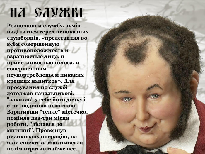 Розпочавши службу, зумів виділитися серед непоказних службовців, «представляя во всём совершенную противоположность и взрачностью лица, и приветливостью голоса, и совершенным неупортребленьем никаких крепких напитков». Для просування по службі догоджав начальникові, 