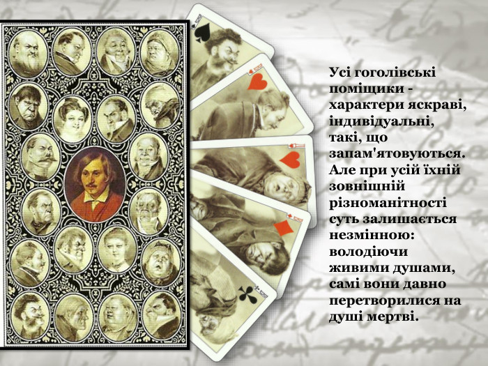 Усі гоголівські поміщики - характери яскраві, індивідуальні, такі, що запам'ятовуються. Але при усій їхній зовнішній різноманітності суть залишається незмінною: володіючи живими душами, самі вони давно перетворилися на душі мертві. 