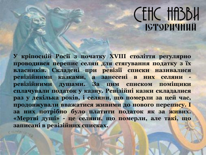 У кріпосній Росії з початку ХVІІІ століття регулярно проводився перепис селян для стягування податку з їх власників. Складені при ревізії списки називалися ревізійними казками, а занесені в них селяни - ревізійними душами. За цим списком поміщики сплачували податок у казну. Ревізійні казки складалися раз у декілька років, і селяни, що померли за цей час, продовжували вважатися живими до нового перепису. І за них потрібно було платити податок як за живих. «Мертві душі» - це селяни, що померли, але такі, що записані в ревізійних списках. 