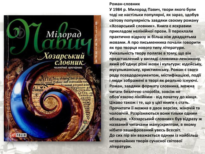 Роман-словник У 1984 р. Милорад Павич, твори якого були тоді не настільки популярні, як зараз, здобув світову популярність завдяки своєму роману «Хозарський словник». Книга є яскравим прикладом нелінійної прози. Її переклали практично відразу ж більш ніж двадцятьма мовами. А про письменника почали говорити як про творця нового типу літератури. Унікальність твору полягає в тому, що він представлений у вигляді словника-лексикону, який об'єднує різні мови і культури: юдейську, мусульманську, християнську. Роман є свого роду псевдодокументом, містифікацією, події і люди зображені в творі як реально існуючі. Роман, завдяки формату словника, можна читати безліччю способів, зовсім не обов'язково лінійним - від початку до кінця. Цікаво також і те, що у цієї книги є стать. Прочитати її можна в двох версіях, жіночій та чоловічій. Розрізняються вони тільки одним абзацом. «Хозарський словник» був відразу ж названий читачами манускриптом, в якому нібито зашифрований увесь Всесвіт.  До сих пір він вважається одним із найбільш незвичайних творів сучасної світової літератури. 
