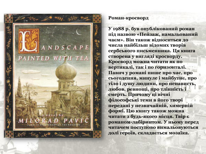 Роман-кросворд   У 1988 р. був опублікований роман під назвою «Пейзаж, намальований чаєм». Він також відноситься до числа найбільш відомих творів сербського письменника. Ця книга створена у вигляді кросворду. Кросворд можна читати як по вертикалі, так і по горизонталі. Павич у романі пише про час, про сьогодення, минуле і майбутнє, про тіло і душу людини, про ненависть, любов, ревнощі, про тлінність і смерть. Причому ці вічні філософські теми в його творі передані у незвичайній, химерній формі. Цю книгу також можна читати з будь-якого місця. Твір є романом-лабіринтом. У ньому перед читачем поступово вимальовуються долі героїв, складається мозаїка. 
