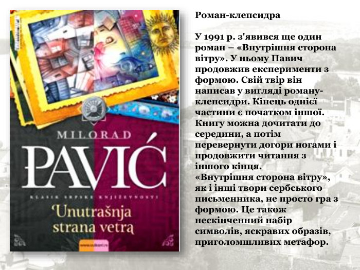 Роман-клепсидра   У 1991 р. з'явився ще один роман – «Внутрішня сторона вітру». У ньому Павич продовжив експерименти з формою. Свій твір він написав у вигляді роману-клепсидри. Кінець однієї частини є початком іншої. Книгу можна дочитати до середини, а потім перевернути догори ногами і продовжити читання з іншого кінця. «Внутрішня сторона вітру», як і інші твори сербського письменника, не просто гра з формою. Це також нескінченний набір символів, яскравих образів, приголомшливих метафор. 