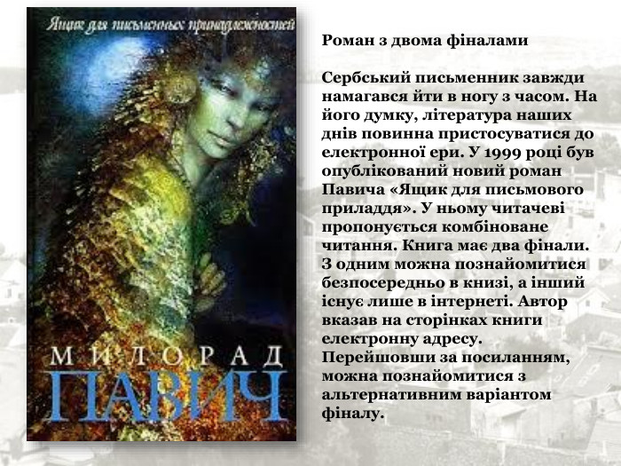 Роман з двома фіналами  Сербський письменник завжди намагався йти в ногу з часом. На його думку, література наших днів повинна пристосуватися до електронної ери. У 1999 році був опублікований новий роман Павича «Ящик для письмового приладдя». У ньому читачеві пропонується комбіноване читання. Книга має два фінали.  З одним можна познайомитися безпосередньо в книзі, а інший існує лише в інтернеті. Автор вказав на сторінках книги електронну адресу.  Перейшовши за посиланням, можна познайомитися з альтернативним варіантом фіналу.   