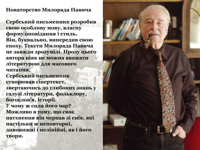 Новаторство Милорада Павича  Сербський письменник розробив свою особливу мову, власну форму оповідання і стиль.  Він, буквально, випередив свою епоху. Тексти Милорада Павича не завжди зрозумілі. Прозу цього автора ніяк не можна вважати літературою для масового читання.  Сербський письменник створював гіпертекст, звертаючись до глибоких знань у галузі літератури, фольклору, богослов'я, історії.  У чому ж сила його чар? Можливо в тому, що своє натхнення він черпав зі снів, які настільки ж неповторні, дивовижні і нелінійні, як і його твори. 