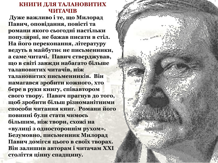 КНИГИ ДЛЯ ТАЛАНОВИТИХ ЧИТАЧІВ  Дуже важливо і те, що Милорад Павич, оповідання, повісті та романи якого сьогодні настільки популярні, не бажав писати в стіл.  На його переконання, літературу ведуть в майбутнє не письменники, а саме читачі.  Павич стверджував, що в світі завжди набагато більше талановитих читачів, ніж талановитих письменників.  Він намагався зробити кожного, хто бере в руки книгу, співавтором свого твору.  Павич прагнув до того, щоб зробити більш різноманітними способи читання книг.  Романи його повинні були стати чимось більшим, ніж твори, схожі на «вулиці з одностороннім рухом».  Безумовно, письменник Милорад Павич домігся цього в своїх творах.  Він залишив авторам і читачам ХХІ століття цінну спадщину. 
