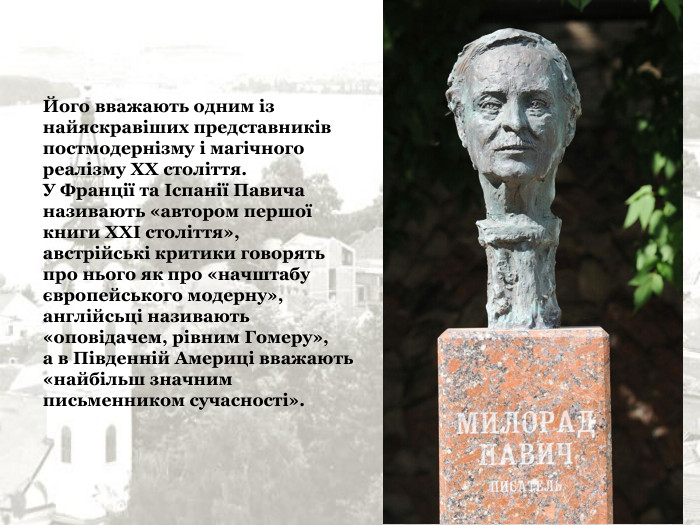 Його вважають одним із найяскравіших представників постмодернізму і магічного реалізму XX століття. У Франції та Іспанії Павича називають «автором першої книги XXI століття», австрійські критики говорять про нього як про «начштабу європейського модерну», англійсьці називають «оповідачем, рівним Гомеру», а в Південній Америці вважають «найбільш значним письменником сучасності». 