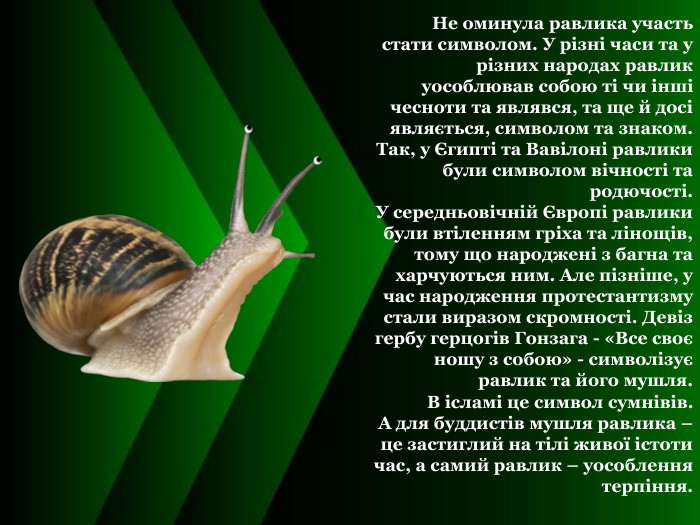  Не оминула равлика участь стати символом. У різні часи та у різних народах равлик уособлював собою ті чи інші чесноти та являвся, та ще й досі являється, символом та знаком.  Так, у Єгипті та Вавілоні равлики були символом вічності та родючості.  У середньовічній Європі равлики були втіленням гріха та лінощів, тому що народжені з багна та харчуються ним. Але пізніше, у час народження протестантизму стали виразом скромності. Девіз гербу герцогів Гонзага - «Все своє ношу з собою» - символізує равлик та його мушля. В ісламі це символ сумнівів. А для буддистів мушля равлика – це застиглий на тілі живої істоти час, а самий равлик – уособлення терпіння.  
