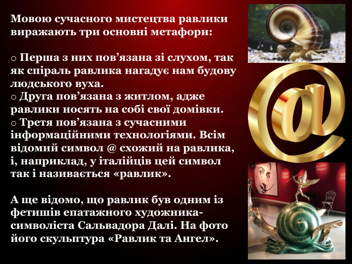 Мовою сучасного мистецтва равлики виражають три основні метафори:    Перша з них пов’язана зі слухом, так як спіраль равлика нагадує нам будову людського вуха.  Друга пов’язана з житлом, адже равлики носять на собі свої домівки.  Третя пов’язана з сучасними інформаційними технологіями. Всім відомий символ @ схожий на равлика, і, наприклад, у італійців цей символ так і називається «равлик».   А ще відомо, що равлик був одним із фетишів епатажного художника-символіста Сальвадора Далі. На фото його скульптура «Равлик та Ангел».   