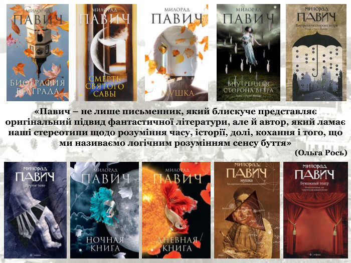 «Павич – не лише письменник, який блискуче представляє оригінальний підвид фантастичної літератури, але й автор, який ламає наші стереотипи щодо розуміння часу, історії, долі, кохання і того, що ми називаємо логічним розумінням сенсу буття»  (Ольга Рось) 
