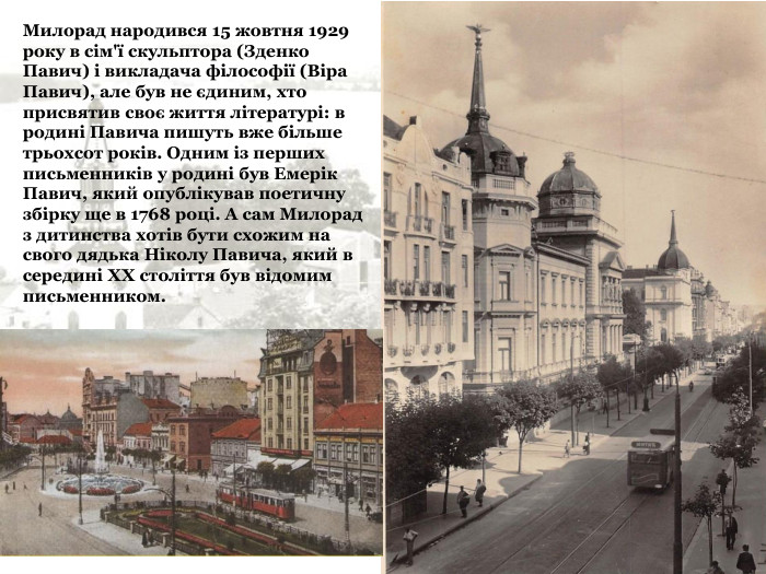 Милорад народився 15 жовтня 1929 року в сім'ї скульптора (Зденко Павич) і викладача філософії (Віра Павич), але був не єдиним, хто присвятив своє життя літературі: в родині Павича пишуть вже більше трьохсот років. Одним із перших письменників у родині був Емерік Павич, який опублікував поетичну збірку ще в 1768 році. А сам Милорад з дитинства хотів бути схожим на свого дядька Ніколу Павича, який в середині XX століття був відомим письменником. 