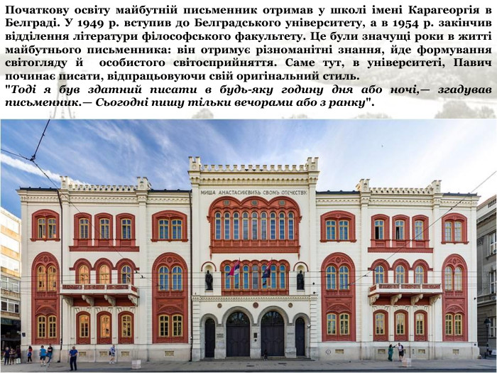 Початкову освіту майбутній письменник отримав у школі імені Карагеоргія в Белграді. У 1949 р. вступив до Белградського університету, а в 1954 р. закінчив відділення літератури філософського факультету. Це були значущі роки в житті майбутнього письменника: він отримує різноманітні знання, йде формування світогляду й  особистого світосприйняття. Саме тут, в університеті, Павич починає писати, відпрацьовуючи свій оригінальний стиль. 