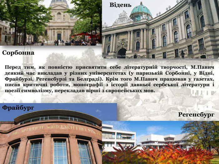 Сорбонна Регенсбург Фрайбург Відень Перед тим, як повністю присвятити себе літературній творчості, М.Павич деякий час викладав у різних університетах (у паризькій Сорбонні, у Відні, Фрайбурзі, Регенсбурзі та Белграді). Крім того М.Павич працював у газетах, писав критичні роботи, монографії з історії давньої сербської літератури і поезії символізму, перекладав вірші з європейських мов.   