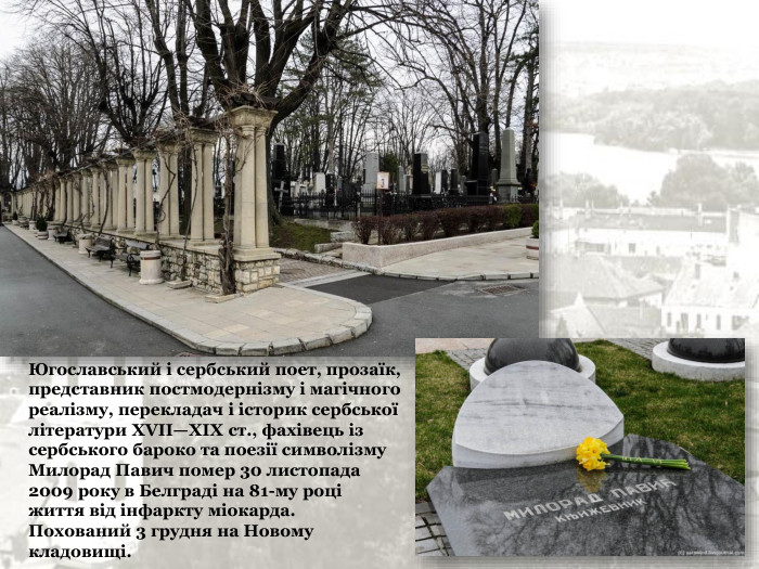 Югославський і сербський поет, прозаїк, представник постмодернізму і магічного реалізму, перекладач і історик сербської літератури XVII—XIX ст., фахівець із сербського бароко та поезії символізму Милорад Павич помер 30 листопада 2009 року в Белграді на 81-му році життя від інфаркту міокарда. Похований 3 грудня на Новому кладовищі. 