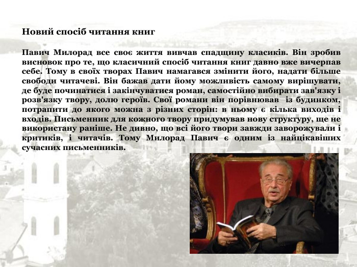 Новий спосіб читання книг  Павич Милорад все своє життя вивчав спадщину класиків. Він зробив висновок про те, що класичний спосіб читання книг давно вже вичерпав себе. Тому в своїх творах Павич намагався змінити його, надати більше свободи читачеві. Він бажав дати йому можливість самому вирішувати, де буде починатися і закінчуватися роман, самостійно вибирати зав'язку і розв'язку твору, долю героїв. Свої романи він порівнював  із будинком, потрапити до якого можна з різних сторін: в ньому є кілька виходів і входів. Письменник для кожного твору придумував нову структуру, ще не використану раніше. Не дивно, що всі його твори завжди заворожували і критиків, і читачів. Тому Милорад Павич є одним із найцікавіших сучасних письменників. 