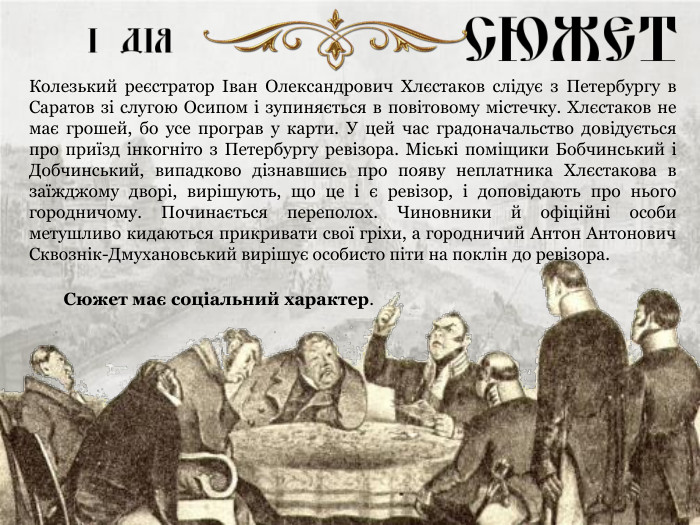 Сюжет має соціальний характер. Колезький реєстратор Іван Олександрович Хлєстаков слідує з Петербургу в Саратов зі слугою Осипом і зупиняється в повітовому містечку. Хлєстаков не має грошей, бо усе програв у карти. У цей час градоначальство довідується про приїзд інкогніто з Петербургу ревізора. Міські поміщики Бобчинський і Добчинський, випадково дізнавшись про появу неплатника Хлєстакова в заїжджому дворі, вирішують, що це і є ревізор, і доповідають про нього городничому. Починається переполох. Чиновники й офіційні особи метушливо кидаються прикривати свої гріхи, а городничий Антон Антонович Сквознік-Дмухановський вирішує особисто піти на поклін до ревізора. 