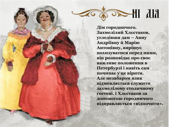 Дім городничого. Захмелілий Хлєстаков, угледівши дам – Анну Андріївну й Марію Антонівну, вирішує похизуватися перед ними, він розповідає про своє важливе положення в Петербурзі і навіть сам починає у це вірити.  Але незабаром язик відмовляється служити захмелілому столичному гостеві, і Хлєстаков за допомогою городничого відправляється «відпочити». 