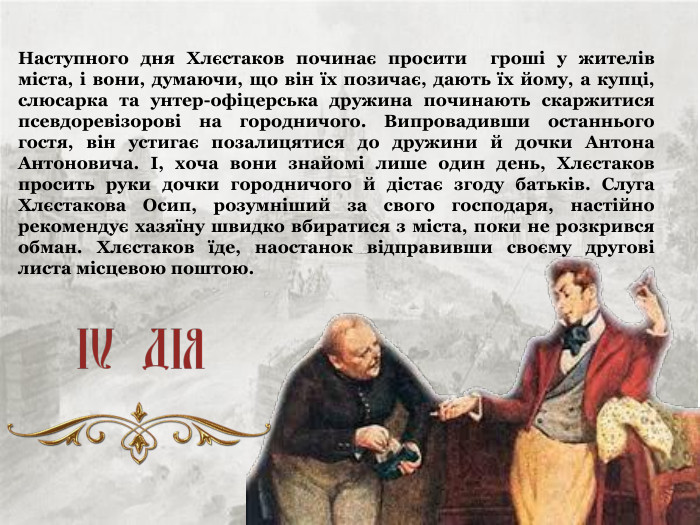 Наступного дня Хлєстаков починає просити  гроші у жителів міста, і вони, думаючи, що він їх позичає, дають їх йому, а купці, слюсарка та унтер-офіцерська дружина починають скаржитися псевдоревізорові на городничого. Випровадивши останнього гостя, він устигає позалицятися до дружини й дочки Антона Антоновича. І, хоча вони знайомі лише один день, Хлєстаков просить руки дочки городничого й дістає згоду батьків. Слуга Хлєстакова Осип, розумніший за свого господаря, настійно рекомендує хазяїну швидко вбиратися з міста, поки не розкрився обман. Хлєстаков їде, наостанок відправивши своєму другові листа місцевою поштою. 