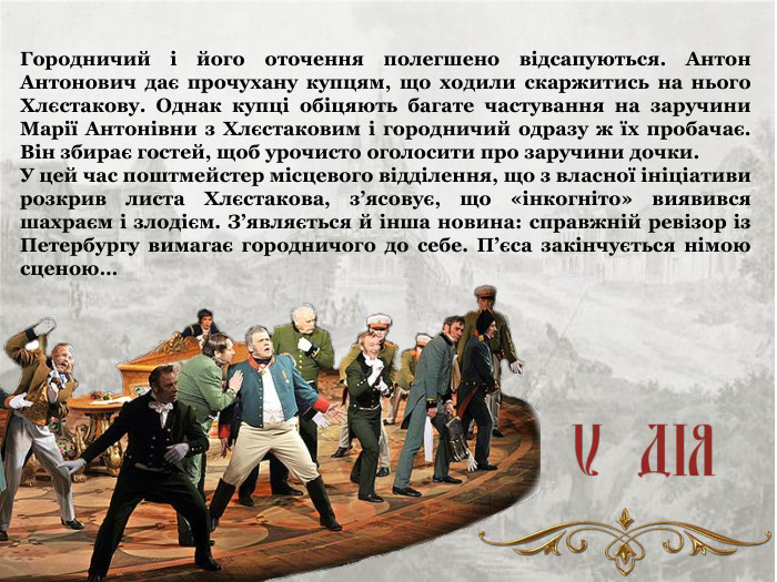 Городничий і його оточення полегшено відсапуються. Антон Антонович дає прочухану купцям, що ходили скаржитись на нього Хлєстакову. Однак купці обіцяють багате частування на заручини Марії Антонівни з Хлєстаковим і городничий одразу ж їх пробачає. Він збирає гостей, щоб урочисто оголосити про заручини дочки.  У цей час поштмейстер місцевого відділення, що з власної ініціативи розкрив листа Хлєстакова, з’ясовує, що «інкогніто» виявився шахраєм і злодієм. З’являється й інша новина: справжній ревізор із Петербургу вимагає городничого до себе. П’єса закінчується німою сценою… 