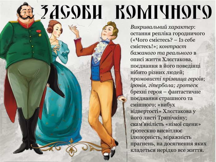 Викривальний характер: остання репліка городничого («Чого смієтесь? – Із себе смієтесь!»; контраст бажаного та реального в описі життя Хлєстакова, поєднання в його поведінці нібито різних людей; промовисті прізвища героїв; іронія, гіпербола; гротеск брехні героя – фантастичне поєднання страшного та смішного; «вибух відвертості» Хлєстакова у його листі Тряпічкіну; скам’янілість «німої сцени» гротескно висвітлює ілюзорність, міражність прагнень, на досягнення яких кладеться нерідко все життя. 