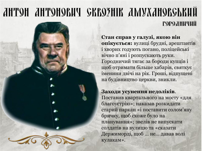 Стан справ у галузі, якою він опікується: вулиці брудні, арештантів і хворих годують погано, поліцейські вічно п’яні і розпускають руки. Городничий тягає за бороди купців і щоб отримати більше хабарів, святкує іменини двічі на рік. Гроші, відпущені на будівництво церкви, зникли.  Заходи усунення недоліків. Поставив квартального на мосту «для благоустрію»; наказав розкидати старий паркан «і поставити солом’яну бричку, щоб схоже було на планування»; звелів не випускати солдатів на вулицю та «сказати Держиморді, щоб … не… давав волі кулакам». 