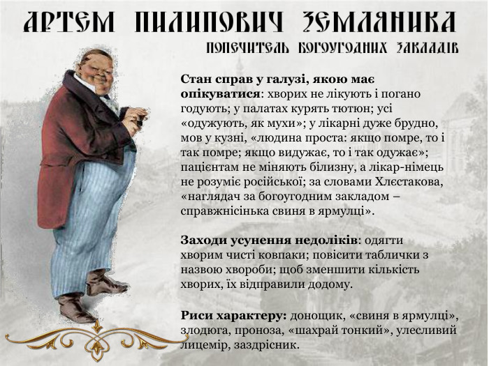 Стан справ у галузі, якою має опікуватися: хворих не лікують і погано годують; у палатах курять тютюн; усі «одужують, як мухи»; у лікарні дуже брудно, мов у кузні, «людина проста: якщо помре, то і так помре; якщо видужає, то і так одужає»; пацієнтам не міняють білизну, а лікар-німець не розуміє російської; за словами Хлєстакова, «наглядач за богоугодним закладом – справжнісінька свиня в ярмулці».  Заходи усунення недоліків: одягти хворим чисті ковпаки; повісити таблички з назвою хвороби; щоб зменшити кількість хворих, їх відправили додому. Риси характеру: донощик, «свиня в ярмулці», злодюга, проноза, «шахрай тонкий», улесливий лицемір, заздрісник. 