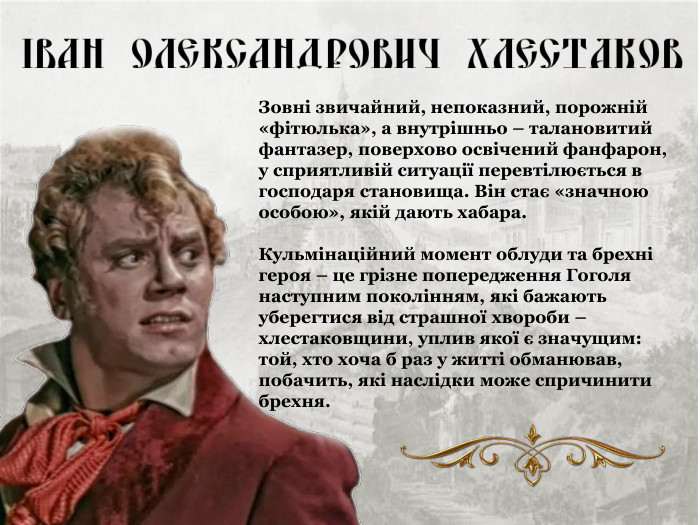 Зовні звичайний, непоказний, порожній «фітюлька», а внутрішньо – талановитий фантазер, поверхово освічений фанфарон, у сприятливій ситуації перевтілюється в господаря становища. Він стає «значною особою», якій дають хабара.  Кульмінаційний момент облуди та брехні героя – це грізне попередження Гоголя наступним поколінням, які бажають уберегтися від страшної хвороби – хлестаковщини, уплив якої є значущим: той, хто хоча б раз у житті обманював, побачить, які наслідки може спричинити брехня. 