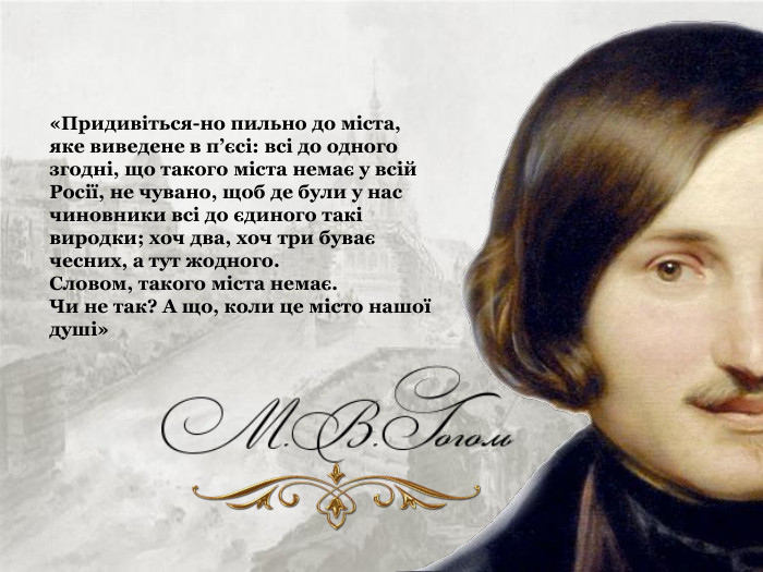 «Придивіться-но пильно до міста, яке виведене в п’єсі: всі до одного згодні, що такого міста немає у всій Росії, не чувано, щоб де були у нас чиновники всі до єдиного такі виродки; хоч два, хоч три буває чесних, а тут жодного.  Словом, такого міста немає.  Чи не так? А що, коли це місто нашої душі» 