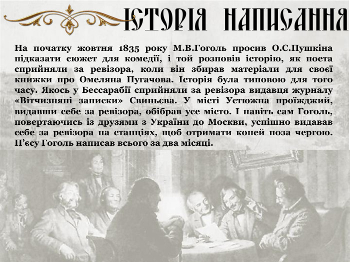На початку жовтня 1835 року М.В.Гоголь просив О.С.Пушкіна підказати сюжет для комедії, і той розповів історію, як поета сприйняли за ревізора, коли він збирав матеріали для своєї книжки про Омеляна Пугачова. Історія була типовою для того часу. Якось у Бессарабії сприйняли за ревізора видавця журналу «Вітчизняні записки» Свиньєва. У місті Устюжна проїжджий, видавши себе за ревізора, обібрав усе місто. І навіть сам Гоголь, повертаючись із друзями з України до Москви, успішно видавав себе за ревізора на станціях, щоб отримати коней поза чергою. П’єсу Гоголь написав всього за два місяці. 