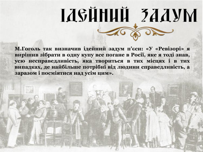 М.Гоголь так визначив ідейний задум п’єси: «У «Ревізорі» я вирішив зібрати в одну купу все погане в Росії, яке я тоді знав, усю несправедливість, яка твориться в тих місцях і в тих випадках, де найбільше потрібні від людини справедливість, а заразом і посміятися над усім цим». 