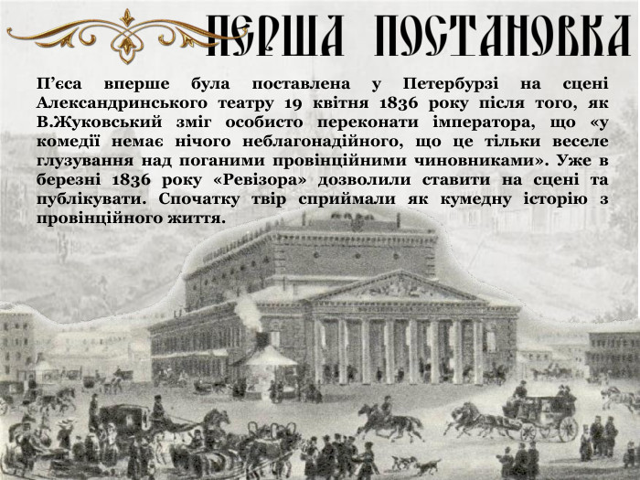 П’єса вперше була поставлена у Петербурзі на сцені Александринського театру 19 квітня 1836 року після того, як В.Жуковський зміг особисто переконати імператора, що «у комедії немає нічого неблагонадійного, що це тільки веселе глузування над поганими провінційними чиновниками». Уже в березні 1836 року «Ревізора» дозволили ставити на сцені та публікувати. Спочатку твір сприймали як кумедну історію з провінційного життя. 