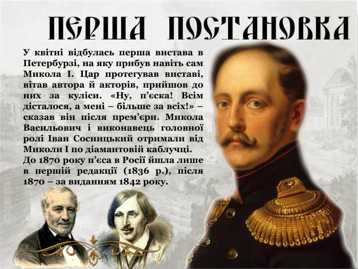 У квітні відбулась перша вистава в Петербурзі, на яку прибув навіть сам Микола І. Цар протегував виставі, вітав автора й акторів, прийшов до них за куліси. «Ну, п’єска! Всім дісталося, а мені – більше за всіх!» – сказав він після прем’єри. Микола Васильович і виконавець головної ролі Іван Сосницький отримали від Миколи І по діамантовій каблучці. До 1870 року п’єса в Росії йшла лише в першій редакції (1836 р.), після 1870 – за виданням 1842 року. 