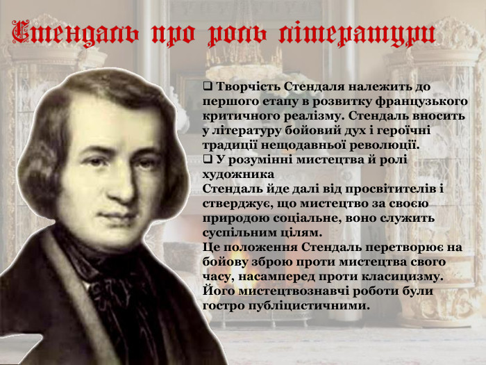  Творчість Стендаля належить до першого етапу в розвитку французького критичного реалізму. Стендаль вносить у літературу бойовий дух і героїчні традиції нещодавньої революції.   У розумінні мистецтва й ролі художника  Стендаль йде далі від просвітителів і стверджує, що мистецтво за своєю природою соціальне, воно служить суспільним цілям.  Це положення Стендаль перетворює на бойову зброю проти мистецтва свого часу, насамперед проти класицизму.  Його мистецтвознавчі роботи були гостро публіцистичними.  
