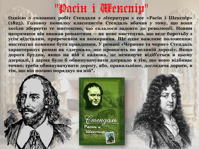 Однією з головних робіт Стендаля з літератури є есе «Расін і Шекспір» (1825). Головну помилку класицистів Стендаль вбачав у тому, що вони хотіли зберегти те мистецтво, що склалося задовго до революції. Новим напрямком він вважав романтизм — як нове мистецтво, що веде боротьбу з усім відсталим, приреченим на вимирання. Ще одне важливе положення: мистецтво повинне бути правдивим. У романі «Червоне та чорне» Стендаль характеризує роман як «дзеркало, яке проносять по великій дорозі». Якщо дорога брудна, якщо на ній є калюжа, це неминуче відіб'ється в цьому дзеркалі, і дарма було б обвинувачувати дзеркало в тім, що воно відбиває точно; треба обвинувачувати дорогу, або, правильніше, доглядача дороги, в тім, що він погано порядкує на ній