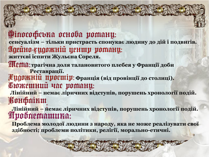 сенсуалізм – тільки пристрасть спонукає людину до дій і подвигів. життєві іспити Жульєна Сореля.  трагічна доля талановитого плебея у Франції доби Реставрації. Франція (від провінції до столиці). Лінійний – немає ліричних відступів, порушень хронології подій. Лінійний – немає ліричних відступів, порушень хронології подій. Проблема молодої людини з народу, яка не може реалізувати свої здібності; проблеми політики, релігії, морально-етичні. 