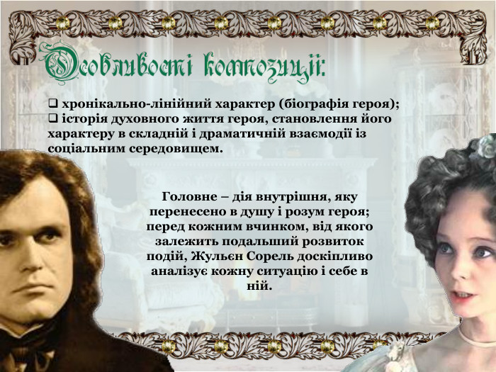  хронікально-лінійний характер (біографія героя);  історія духовного життя героя, становлення його характеру в складній і драматичній взаємодії із соціальним середовищем. Головне – дія внутрішня, яку перенесено в душу і розум героя; перед кожним вчинком, від якого залежить подальший розвиток  подій, Жульєн Сорель доскіпливо аналізує кожну ситуацію і себе в ній. 