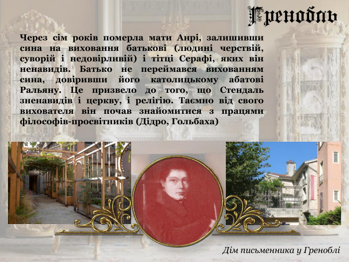 Через сім років померла мати Анрі, залишивши сина на виховання батькові (людині черствій, суворій і недовірливій) і тітці Серафі, яких він ненавидів. Батько не переймався вихованням сина, довіривши його католицькому абатові Ральяну. Це призвело до того, що Стендаль зненавидів і церкву, і релігію. Таємно від свого вихователя він почав знайомитися з працями філософів-просвітників (Дідро, Гольбаха)  Дім письменника у Греноблі 