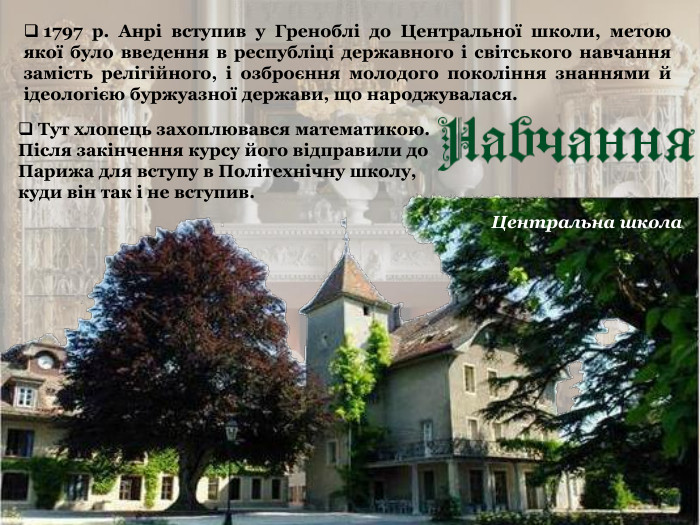  Тут хлопець захоплювався математикою. Після закінчення курсу його відправили до Парижа для вступу в Політехнічну школу,  куди він так і не вступив.   1797 р. Анрі вступив у Греноблі до Центральної школи, метою якої було введення в республіці державного і світського навчання замість релігійного, і озброєння молодого покоління знаннями й ідеологією буржуазної держави, що народжувалася.   Центральна школа 